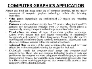 COMPUTER GRAPHICS APPLICATION
Almost any field can make some use of computer graphics, but the major
consumers of computer graphics technology include the following
industries:
• Video games increasingly use sophisticated 3D models and rendering
algorithms.
• Cartoons are often rendered directly from 3D models. Many traditional 2D
cartoons use backgrounds rendered from 3D models, which allows a
continuously moving viewpoint without huge amounts of artist time.
• Visual effects use almost all types of computer graphics technology.
Almost every modern film uses digital compositing to superimpose
backgrounds with separately filmed foregrounds. Many films also use 3D
modeling and animation to create synthetic environments, objects, and even
characters that most viewers will never suspect are not real.
• Animated films use many of the same techniques that are used for visual
effects, but without necessarily aiming for images that look real.
• CAD/CAM stands for computer-aided design and computer-aided
manufacturing. These fields use computer technology to design parts and
products on the computer and then, using these virtual designs, to guide the
manufacturing process. For example, many mechanical parts are designed
in a 3D computer modeling package and then automatically produced on a
computer-controlled milling device.
 
