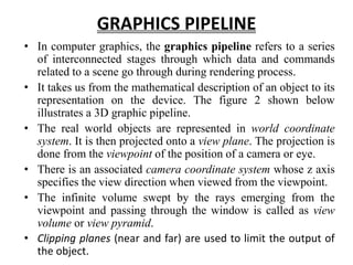 GRAPHICS PIPELINE
• In computer graphics, the graphics pipeline refers to a series
of interconnected stages through which data and commands
related to a scene go through during rendering process.
• It takes us from the mathematical description of an object to its
representation on the device. The figure 2 shown below
illustrates a 3D graphic pipeline.
• The real world objects are represented in world coordinate
system. It is then projected onto a view plane. The projection is
done from the viewpoint of the position of a camera or eye.
• There is an associated camera coordinate system whose z axis
specifies the view direction when viewed from the viewpoint.
• The infinite volume swept by the rays emerging from the
viewpoint and passing through the window is called as view
volume or view pyramid.
• Clipping planes (near and far) are used to limit the output of
the object.
 