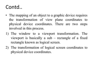 Contd..
• The mapping of an object to a graphic device requires
the transformation of view plane coordinates to
physical device coordinates. There are two steps
involved in this process.
1) The window to a viewport transformation. The
viewport is basically a sub – rectangle of a fixed
rectangle known as logical screen.
2) The transformation of logical screen coordinates to
physical device coordinates.
 