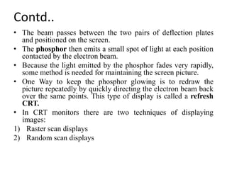 Contd..
• The beam passes between the two pairs of deflection plates
and positioned on the screen.
• The phosphor then emits a small spot of light at each position
contacted by the electron beam.
• Because the light emitted by the phosphor fades very rapidly,
some method is needed for maintaining the screen picture.
• One Way to keep the phosphor glowing is to redraw the
picture repeatedly by quickly directing the electron beam back
over the same points. This type of display is called a refresh
CRT.
• In CRT monitors there are two techniques of displaying
images:
1) Raster scan displays
2) Random scan displays
 
