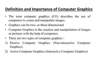 Definition and Importance of Computer Graphics
• The term computer graphics (CG) describes the use of
computers to create and manipulate images.
• Graphics can be two- or three-dimensional
• Computer Graphics is the creation and manipulation of images
or pictures with the help of computers.
• There are two types of computer graphics :
1) Passive Computer Graphics (Non-interactive Computer
Graphics)
2) Active Computer Graphics (Interactive Computer Graphics)
 