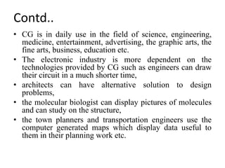 • CG is in daily use in the field of science, engineering,
medicine, entertainment, advertising, the graphic arts, the
fine arts, business, education etc.
• The electronic industry is more dependent on the
technologies provided by CG such as engineers can draw
their circuit in a much shorter time,
• architects can have alternative solution to design
problems,
• the molecular biologist can display pictures of molecules
and can study on the structure,
• the town planners and transportation engineers use the
computer generated maps which display data useful to
them in their planning work etc.
Contd..
 