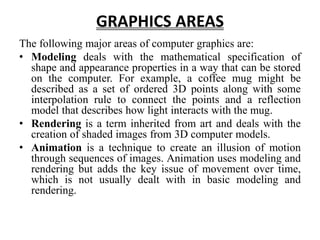 GRAPHICS AREAS
The following major areas of computer graphics are:
• Modeling deals with the mathematical specification of
shape and appearance properties in a way that can be stored
on the computer. For example, a coffee mug might be
described as a set of ordered 3D points along with some
interpolation rule to connect the points and a reflection
model that describes how light interacts with the mug.
• Rendering is a term inherited from art and deals with the
creation of shaded images from 3D computer models.
• Animation is a technique to create an illusion of motion
through sequences of images. Animation uses modeling and
rendering but adds the key issue of movement over time,
which is not usually dealt with in basic modeling and
rendering.
 