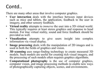 Contd..
There are many other areas that involve computer graphics.
• User interaction deals with the interface between input devices
such as mice and tablets, the application, feedback to the user in
imagery, and other sensory feedback.
• Virtual reality attempts to immerse the user into a 3D virtual world.
This typically requires at least stereo graphics and response to head
motion. For true virtual reality, sound and force feedback should be
provided as well.
• Visualization attempts to give users insight into complex
information via visual display.
• Image processing deals with the manipulation of 2D images and is
used in both the fields of graphics and vision.
• 3D scanning uses range-finding technology to create measured 3D
models. Such models are useful for creating rich visual imagery, and
the processing of such models often requires graphics algorithms.
• Computational photography is the use of computer graphics,
computer vision, and image processing methods to enable new ways
of photographically capturing objects, scenes, and environments.
 