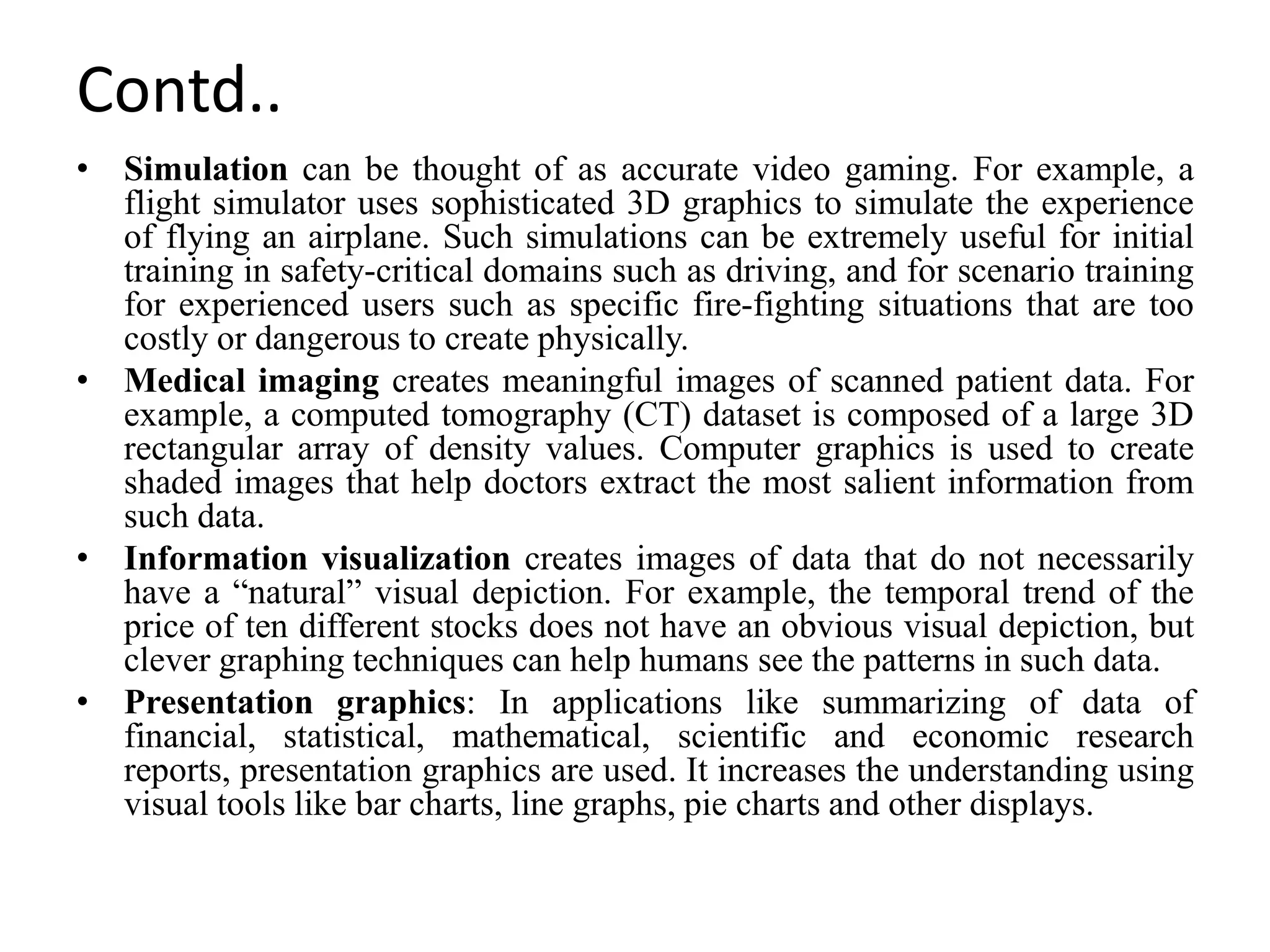 Contd..
• Simulation can be thought of as accurate video gaming. For example, a
flight simulator uses sophisticated 3D graphics to simulate the experience
of flying an airplane. Such simulations can be extremely useful for initial
training in safety-critical domains such as driving, and for scenario training
for experienced users such as specific fire-fighting situations that are too
costly or dangerous to create physically.
• Medical imaging creates meaningful images of scanned patient data. For
example, a computed tomography (CT) dataset is composed of a large 3D
rectangular array of density values. Computer graphics is used to create
shaded images that help doctors extract the most salient information from
such data.
• Information visualization creates images of data that do not necessarily
have a “natural” visual depiction. For example, the temporal trend of the
price of ten different stocks does not have an obvious visual depiction, but
clever graphing techniques can help humans see the patterns in such data.
• Presentation graphics: In applications like summarizing of data of
financial, statistical, mathematical, scientific and economic research
reports, presentation graphics are used. It increases the understanding using
visual tools like bar charts, line graphs, pie charts and other displays.
 