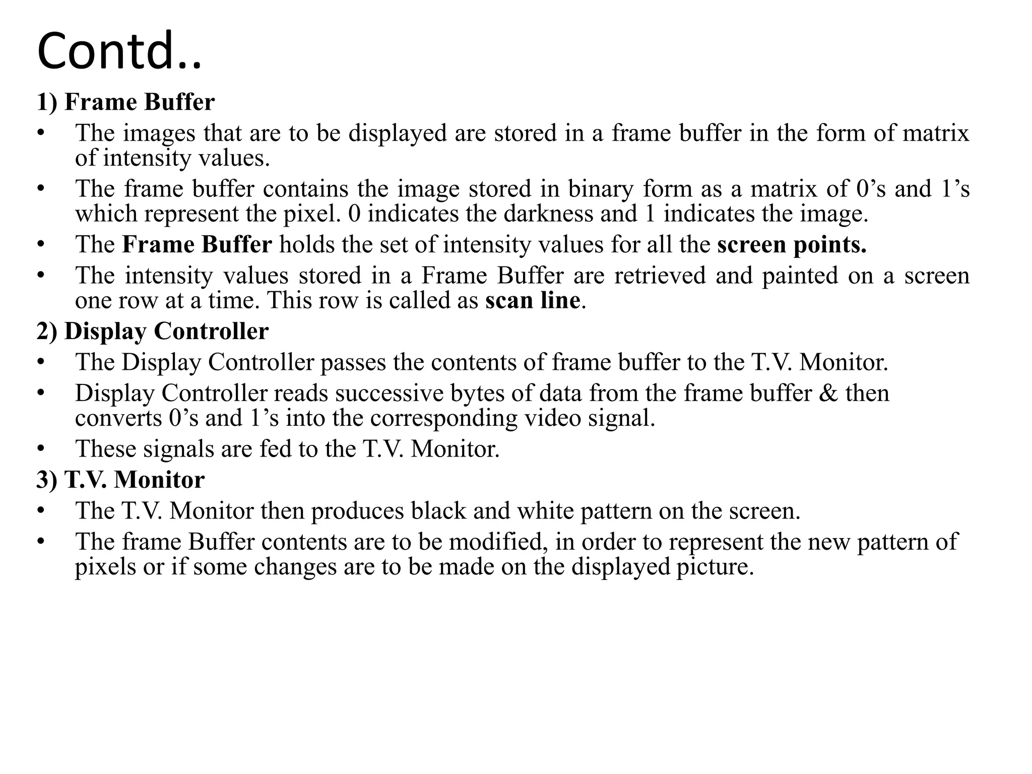 Contd..
1) Frame Buffer
• The images that are to be displayed are stored in a frame buffer in the form of matrix
of intensity values.
• The frame buffer contains the image stored in binary form as a matrix of 0’s and 1’s
which represent the pixel. 0 indicates the darkness and 1 indicates the image.
• The Frame Buffer holds the set of intensity values for all the screen points.
• The intensity values stored in a Frame Buffer are retrieved and painted on a screen
one row at a time. This row is called as scan line.
2) Display Controller
• The Display Controller passes the contents of frame buffer to the T.V. Monitor.
• Display Controller reads successive bytes of data from the frame buffer & then
converts 0’s and 1’s into the corresponding video signal.
• These signals are fed to the T.V. Monitor.
3) T.V. Monitor
• The T.V. Monitor then produces black and white pattern on the screen.
• The frame Buffer contents are to be modified, in order to represent the new pattern of
pixels or if some changes are to be made on the displayed picture.
 