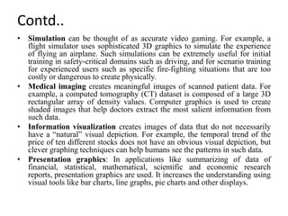Contd..
• Simulation can be thought of as accurate video gaming. For example, a
flight simulator uses sophisticated 3D graphics to simulate the experience
of flying an airplane. Such simulations can be extremely useful for initial
training in safety-critical domains such as driving, and for scenario training
for experienced users such as specific fire-fighting situations that are too
costly or dangerous to create physically.
• Medical imaging creates meaningful images of scanned patient data. For
example, a computed tomography (CT) dataset is composed of a large 3D
rectangular array of density values. Computer graphics is used to create
shaded images that help doctors extract the most salient information from
such data.
• Information visualization creates images of data that do not necessarily
have a “natural” visual depiction. For example, the temporal trend of the
price of ten different stocks does not have an obvious visual depiction, but
clever graphing techniques can help humans see the patterns in such data.
• Presentation graphics: In applications like summarizing of data of
financial, statistical, mathematical, scientific and economic research
reports, presentation graphics are used. It increases the understanding using
visual tools like bar charts, line graphs, pie charts and other displays.
 
