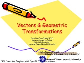 Vectors & Geometric
                 Transformations
                            Chen Jing-Fung (2006/11/17)
                             Assistant Research Fellow,
                                Digital Media Center,
                          National Taiwan Normal University



                                       Video Processing Lab
                                             臺灣師範大學數位媒體中心視訊處理研究室

                                           National Taiwan Normal University
Ch5: Computer Graphics with OpenGL 3th, Hearn Baker
 