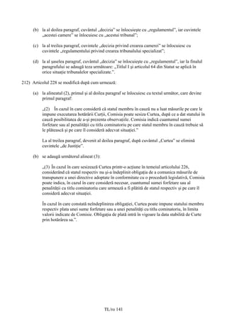(b) la al doilea paragraf, cuvântul „decizia” se înlocuieşte cu „regulamentul”, iar cuvintele
         „acestei camere” se înlocuiesc cu „acestui tribunal”;

     (c) la al treilea paragraf, cuvintele „decizia privind crearea camerei” se înlocuiesc cu
         cuvintele „regulamentului privind crearea tribunalului specializat”;

     (d) la al șaselea paragraf, cuvântul „decizia” se înlocuieşte cu „regulamentul”, iar la finalul
         paragrafului se adaugă teza următoare: „Titlul I şi articolul 64 din Statut se aplică în
         orice situaţie tribunalelor specializate.”.

212) Articolul 228 se modifică după cum urmează:

     (a) la alineatul (2), primul şi al doilea paragraf se înlocuiesc cu textul următor, care devine
         primul paragraf:

          „(2) În cazul în care consideră că statul membru în cauză nu a luat măsurile pe care le
          impune executarea hotărârii Curţii, Comisia poate sesiza Curtea, după ce a dat statului în
          cauză posibilitatea de a-şi prezenta observaţiile. Comisia indică cuantumul sumei
          forfetare sau al penalităţii cu titlu cominatoriu pe care statul membru în cauză trebuie să
          le plătească şi pe care îl consideră adecvat situației.”

          La al treilea paragraf, devenit al doilea paragraf, după cuvântul „Curtea” se elimină
          cuvintele „de Justiţie”.

     (b) se adaugă următorul alineat (3):

          „(3) În cazul în care sesizează Curtea printr-o acţiune în temeiul articolului 226,
          considerând că statul respectiv nu şi-a îndeplinit obligaţia de a comunica măsurile de
          transpunere a unei directive adoptate în conformitate cu o procedură legislativă, Comisia
          poate indica, în cazul în care consideră necesar, cuantumul sumei forfetare sau al
          penalităţii cu titlu cominatoriu care urmează a fi plătită de statul respectiv şi pe care îl
          consideră adecvat situaţiei.

          În cazul în care constată neîndeplinirea obligaţiei, Curtea poate impune statului membru
          respectiv plata unei sume forfetare sau a unei penalităţi cu titlu cominatoriu, în limita
          valorii indicate de Comisie. Obligaţia de plată intră în vigoare la data stabilită de Curte
          prin hotărârea sa.”.




                                             TL/ro 141
 