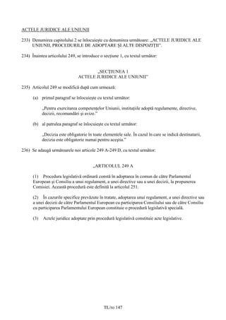 ACTELE JURIDICE ALE UNIUNII

233) Denumirea capitolului 2 se înlocuieşte cu denumirea următoare: „ACTELE JURIDICE ALE
     UNIUNII, PROCEDURILE DE ADOPTARE ŞI ALTE DISPOZIŢII”.

234) Înaintea articolului 249, se introduce o secţiune 1, cu textul următor:


                                       „SECŢIUNEA 1
                                ACTELE JURIDICE ALE UNIUNII”

235) Articolul 249 se modifică după cum urmează:

      (a) primul paragraf se înlocuieşte cu textul următor:

            „Pentru exercitarea competenţelor Uniunii, instituţiile adoptă regulamente, directive,
            decizii, recomandări şi avize.”

      (b) al patrulea paragraf se înlocuieşte cu textul următor:

            „Decizia este obligatorie în toate elementele sale. În cazul în care se indică destinatarii,
            decizia este obligatorie numai pentru aceştia.”

236) Se adaugă următoarele noi articole 249 A-249 D, cu textul următor:


                                         „ARTICOLUL 249 A

      (1) Procedura legislativă ordinară constă în adoptarea în comun de către Parlamentul
      European şi Consiliu a unui regulament, a unei directive sau a unei decizii, la propunerea
      Comisiei. Această procedură este definită la articolul 251.

      (2) În cazurile specifice prevăzute în tratate, adoptarea unui regulament, a unei directive sau
      a unei decizii de către Parlamentul European cu participarea Consiliului sau de către Consiliu
      cu participarea Parlamentului European constituie o procedură legislativă specială.

      (3)   Actele juridice adoptate prin procedură legislativă constituie acte legislative.




                                               TL/ro 147
 