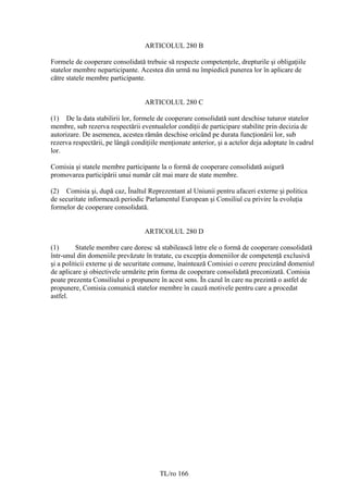 ARTICOLUL 280 B

Formele de cooperare consolidată trebuie să respecte competenţele, drepturile şi obligaţiile
statelor membre neparticipante. Acestea din urmă nu împiedică punerea lor în aplicare de
către statele membre participante.


                                   ARTICOLUL 280 C

(1) De la data stabilirii lor, formele de cooperare consolidată sunt deschise tuturor statelor
membre, sub rezerva respectării eventualelor condiţii de participare stabilite prin decizia de
autorizare. De asemenea, acestea rămân deschise oricând pe durata funcţionării lor, sub
rezerva respectării, pe lângă condiţiile menţionate anterior, şi a actelor deja adoptate în cadrul
lor.

Comisia şi statele membre participante la o formă de cooperare consolidată asigură
promovarea participării unui număr cât mai mare de state membre.

(2) Comisia şi, după caz, Înaltul Reprezentant al Uniunii pentru afaceri externe şi politica
de securitate informează periodic Parlamentul European şi Consiliul cu privire la evoluţia
formelor de cooperare consolidată.


                                   ARTICOLUL 280 D

(1)       Statele membre care doresc să stabilească între ele o formă de cooperare consolidată
într-unul din domeniile prevăzute în tratate, cu excepţia domeniilor de competenţă exclusivă
şi a politicii externe şi de securitate comune, înaintează Comisiei o cerere precizând domeniul
de aplicare şi obiectivele urmărite prin forma de cooperare consolidată preconizată. Comisia
poate prezenta Consiliului o propunere în acest sens. În cazul în care nu prezintă o astfel de
propunere, Comisia comunică statelor membre în cauză motivele pentru care a procedat
astfel.




                                        TL/ro 166
 