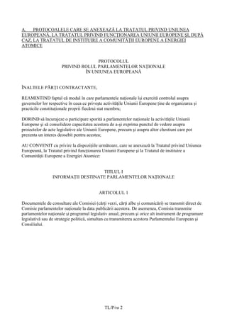 A.   PROTOCOALELE CARE SE ANEXEAZĂ LA TRATATUL PRIVIND UNIUNEA
EUROPEANĂ, LA TRATATUL PRIVIND FUNCŢIONAREA UNIUNII EUROPENE ŞI, DUPĂ
CAZ, LA TRATATUL DE INSTITUIRE A COMUNITĂŢII EUROPENE A ENERGIEI
ATOMICE


                                    PROTOCOLUL
                      PRIVIND ROLUL PARLAMENTELOR NAŢIONALE
                               ÎN UNIUNEA EUROPEANĂ


ÎNALTELE PĂRŢI CONTRACTANTE,

REAMINTIND faptul că modul în care parlamentele naţionale îşi exercită controlul asupra
guvernelor lor respective în ceea ce privește activităţile Uniunii Europene ţine de organizarea şi
practicile constituţionale proprii fiecărui stat membru;

DORIND să încurajeze o participare sporită a parlamentelor naţionale la activităţile Uniunii
Europene şi să consolideze capacitatea acestora de a-şi exprima punctul de vedere asupra
proiectelor de acte legislative ale Uniunii Europene, precum şi asupra altor chestiuni care pot
prezenta un interes deosebit pentru acestea;

AU CONVENIT cu privire la dispoziţiile următoare, care se anexează la Tratatul privind Uniunea
Europeană, la Tratatul privind funcţionarea Uniunii Europene şi la Tratatul de instituire a
Comunităţii Europene a Energiei Atomice:


                                    TITLUL I
                 INFORMAŢII DESTINATE PARLAMENTELOR NAŢIONALE


                                           ARTICOLUL 1

Documentele de consultare ale Comisiei (cărţi verzi, cărţi albe şi comunicări) se transmit direct de
Comisie parlamentelor naţionale la data publicării acestora. De asemenea, Comisia transmite
parlamentelor naţionale și programul legislativ anual, precum şi orice alt instrument de programare
legislativă sau de strategie politică, simultan cu transmiterea acestora Parlamentului European şi
Consiliului.




                                              TL/P/ro 2
 
