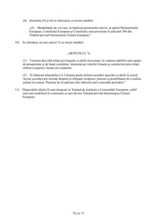 (d) alineatele (5) şi (6) se înlocuiesc cu textul următor:

           „(5) Modalităţile de vot care, în înțelesul prezentului articol, se aplică Parlamentului
           European, Consiliului European şi Consiliului sunt prevăzute la articolul 309 din
           Tratatul privind funcţionarea Uniunii Europene.”

10)   Se introduce un nou articol 7a cu textul următor:


                                           „ARTICOLUL 7a

      (1) Uniunea dezvoltă relaţii privilegiate cu ţările învecinate, în vederea stabilirii unui spaţiu
      de prosperitate şi de bună vecinătate, întemeiat pe valorile Uniunii şi caracterizat prin relaţii
      strânse şi paşnice, bazate pe cooperare.

      (2) În înțelesul alineatului (1), Uniunea poate încheia acorduri speciale cu ţările în cauză.
      Aceste acorduri pot include drepturi şi obligaţii reciproce, precum şi posibilitatea de a realiza
      acţiuni în comun. Punerea lor în aplicare face obiectul unei concertări periodice.”

11)   Dispoziţiile titlului II sunt integrate în Tratatul de instituire a Comunităţii Europene, astfel
      cum este modificat în continuare şi care devine Tratatul privind funcţionarea Uniunii
      Europene.




                                                TL/ro 17
 