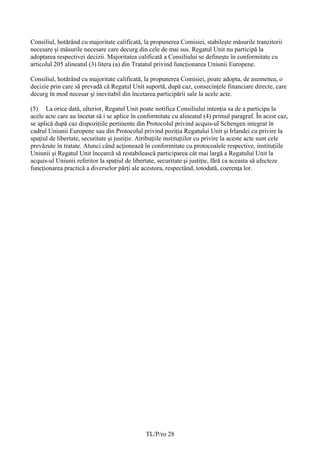 Consiliul, hotărând cu majoritate calificată, la propunerea Comisiei, stabileşte măsurile tranzitorii
necesare și măsurile necesare care decurg din cele de mai sus. Regatul Unit nu participă la
adoptarea respectivei decizii. Majoritatea calificată a Consiliului se defineşte în conformitate cu
articolul 205 alineatul (3) litera (a) din Tratatul privind funcţionarea Uniunii Europene.

Consiliul, hotărând cu majoritate calificată, la propunerea Comisiei, poate adopta, de asemenea, o
decizie prin care să prevadă că Regatul Unit suportă, după caz, consecinţele financiare directe, care
decurg în mod necesar şi inevitabil din încetarea participării sale la acele acte.

(5) La orice dată, ulterior, Regatul Unit poate notifica Consiliului intenția sa de a participa la
acele acte care au încetat să i se aplice în conformitate cu alineatul (4) primul paragraf. În acest caz,
se aplică după caz dispoziţiile pertinente din Protocolul privind acquis-ul Schengen integrat în
cadrul Uniunii Europene sau din Protocolul privind poziţia Regatului Unit şi Irlandei cu privire la
spaţiul de libertate, securitate şi justiţie. Atribuţiile instituţiilor cu privire la aceste acte sunt cele
prevăzute în tratate. Atunci când acţionează în conformitate cu protocoalele respective, instituţiile
Uniunii şi Regatul Unit încearcă să restabilească participarea cât mai largă a Regatului Unit la
acquis-ul Uniunii referitor la spaţiul de libertate, securitate şi justiţie, fără ca aceasta să afecteze
funcţionarea practică a diverselor părţi ale acestora, respectând, totodată, coerenţa lor.




                                               TL/P/ro 28
 