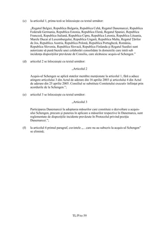 (c)   la articolul 1, prima teză se înlocuieşte cu textul următor:

      „Regatul Belgiei, Republica Bulgaria, Republica Cehă, Regatul Danemarcei, Republica
      Federală Germania, Republica Estonia, Republica Elenă, Regatul Spaniei, Republica
      Franceză, Republica Italiană, Republica Cipru, Republica Letonia, Republica Lituania,
      Marele Ducat al Luxemburgului, Republica Ungară, Republica Malta, Regatul Ţărilor
      de Jos, Republica Austria, Republica Polonă, Republica Portugheză, România,
      Republica Slovenia, Republica Slovacă, Republica Finlanda şi Regatul Suediei sunt
      autorizate să pună bazele unei colaborări consolidate în domeniile care intră sub
      incidenţa dispoziţiilor prevăzute de Consiliu, care alcătuiesc acquis-ul Schengen.”

(d)   articolul 2 se înlocuieşte cu textul următor:

                                        „Articolul 2

      Acquis-ul Schengen se aplică statelor membre menţionate la articolul 1, fără a aduce
      atingere articolului 3 din Actul de aderare din 16 aprilie 2003 şi articolului 4 din Actul
      de aderare din 25 aprilie 2005. Consiliul se substituie Comitetului executiv înfiinţat prin
      acordurile de la Schengen.”;

(e)   articolul 3 se înlocuieşte cu textul următor:

                                        „Articolul 3

      Participarea Danemarcei la adoptarea măsurilor care constituie o dezvoltare a acquis-
      ului Schengen, precum şi punerea în aplicare a măsurilor respective în Danemarca, sunt
      reglementate de dispoziţiile incidente prevăzute în Protocolul privind poziţia
      Danemarcei.”;

(f)   la articolul 4 primul paragraf, cuvintele „…care nu au subscris la acquis-ul Schengen”
      se elimină;




                                        TL/P/ro 59
 