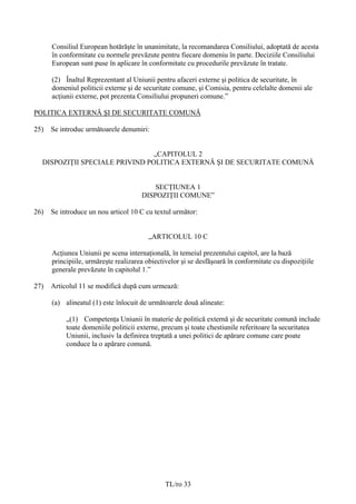 Consiliul European hotărăşte în unanimitate, la recomandarea Consiliului, adoptată de acesta
      în conformitate cu normele prevăzute pentru fiecare domeniu în parte. Deciziile Consiliului
      European sunt puse în aplicare în conformitate cu procedurile prevăzute în tratate.

      (2) Înaltul Reprezentant al Uniunii pentru afaceri externe şi politica de securitate, în
      domeniul politicii externe şi de securitate comune, şi Comisia, pentru celelalte domenii ale
      acţiunii externe, pot prezenta Consiliului propuneri comune.”

POLITICA EXTERNĂ ŞI DE SECURITATE COMUNĂ

25)   Se introduc următoarele denumiri:


                                „CAPITOLUL 2
  DISPOZIŢII SPECIALE PRIVIND POLITICA EXTERNĂ ŞI DE SECURITATE COMUNĂ


                                          SECŢIUNEA 1
                                      DISPOZIŢII COMUNE”

26)   Se introduce un nou articol 10 C cu textul următor:


                                         „ARTICOLUL 10 C

      Acţiunea Uniunii pe scena internaţională, în temeiul prezentului capitol, are la bază
      principiile, urmăreşte realizarea obiectivelor şi se desfăşoară în conformitate cu dispoziţiile
      generale prevăzute în capitolul 1.”

27)   Articolul 11 se modifică după cum urmează:

      (a) alineatul (1) este înlocuit de următoarele două alineate:

           „(1) Competenţa Uniunii în materie de politică externă şi de securitate comună include
           toate domeniile politicii externe, precum şi toate chestiunile referitoare la securitatea
           Uniunii, inclusiv la definirea treptată a unei politici de apărare comune care poate
           conduce la o apărare comună.




                                               TL/ro 33
 
