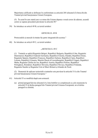 Majoritatea calificată se defineşte în conformitate cu articolul 205 alineatul (3) litera (b) din
      Tratatul privind funcţionarea Uniunii Europene.

      (5) În cazul în care statul care s-a retras din Uniune depune o nouă cerere de aderare, această
      cerere se supune procedurii prevăzute la articolul 49.”

59)   Se introduce un articol 49 B, cu textul următor:


                                          ARTICOLUL 49 B

      Protocoalele şi anexele la tratate fac parte integrantă din acestea.”

60)   Se introduce un articol 49 C, cu textul următor:


                                         „ARTICOLUL 49 C

      (1) Tratatele se aplică Regatului Belgiei, Republicii Bulgaria, Republicii Cehe, Regatului
      Danemarcei, Republicii Federale Germania, Republicii Estonia, Irlandei, Republicii Elene,
      Regatului Spaniei, Republicii Franceze, Republicii Italiene, Republicii Cipru, Republicii
      Letonia, Republicii Lituania, Marelui Ducat al Luxemburgului, Republicii Ungare, Republicii
      Malta, Regatului Ţărilor de Jos, Republicii Austria, Republicii Polone, Republicii
      Portugheze, României, Republicii Slovenia, Republicii Slovace, Republicii Finlanda,
      Regatului Suediei şi Regatului Unit al Marii Britanii şi Irlandei de Nord.

      (2) Domeniul de aplicare teritorială a tratatelor este prevăzut la articolul 311a din Tratatul
      privind funcţionarea Uniunii Europene.”

61)   Articolul 53 se modifică după cum urmează:

      (a) primul paragraf devine alineatul (1), lista limbilor se completează cu cele enumerate la
          articolul 53 al doilea paragraf din Tratatul privind Uniunea Europeană, iar al doilea
          paragraf se elimină;




                                               TL/ro 53
 