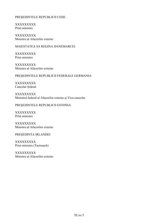 PREŞEDINTELE REPUBLICII CEHE

XXXXXXXXX
Prim ministru

XXXXXXXXX
Ministru al Afacerilor externe

MAIESTATEA SA REGINA DANEMARCEI

XXXXXXXXX
Prim ministru

XXXXXXXXX
Ministru al Afacerilor externe

PREŞEDINTELE REPUBLICII FEDERALE GERMANIA

XXXXXXXXX
Cancelar federal

XXXXXXXXX
Ministrul federal al Afacerilor externe și Vice-cancelar

PREŞEDINTELE REPUBLICII ESTONIA

XXXXXXXXX
Prim ministru

XXXXXXXXX
Ministru al Afacerilor externe

PREŞEDINTA IRLANDEI

XXXXXXXXX
Prim ministru (Taoiseach)

XXXXXXXXX
Ministru al Afacerilor externe




                                               TL/ro 5
 