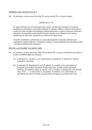 PROPRIETATEA INTELECTUALĂ

84)   Se introduce, ca ultim articol din titlul VI, un nou articol 97a, cu textul următor:


                                          „ARTICOLUL 97a

      În cadrul instituirii sau al funcţionării pieţei interne, Parlamentul European şi Consiliul,
      hotărând în conformitate cu procedura legislativă ordinară, stabilesc măsurile referitoare la
      crearea de titluri europene de proprietate intelectuală pentru a asigura o protecţie uniformă a
      drepturilor de proprietate intelectuală în Uniune, precum şi la înfiinţarea unor sisteme
      centralizate de autorizare, coordonare şi control la nivelul Uniunii.

      Consiliul, hotărând în conformitate cu o procedură legislativă specială, stabileşte prin
      regulamente regimul lingvistic al titlurilor europene. Consiliul hotărăşte în unanimitate, după
      consultarea Parlamentului European.”

POLITICA ECONOMICĂ ŞI MONETARĂ

85)   Se introduce, ca prim articol din titlul VII, un articol 97b, care preia formularea articolului 4;
      acesta se modifică după cum urmează:

      (a) la alineatul (1), cuvintele „și în conformitate cu calendarul” se elimină iar verbul se
          conjugă în consecinţă;

      (b) la alineatul (2), fragmentul de teză „În paralel, în condiţiile şi în conformitate cu
          termenele şi procedurile prevăzute în prezentul tratat, această acţiune presupune
          stabilirea irevocabilă a ratelor de schimb, care va conduce la introducerea unei monede
          unice, ECU, …” se înlocuieşte cu „În paralel, în condiţiile şi în conformitate cu
          procedurile prevăzute în tratate, această acţiune presupune o monedă unică, euro, …”;




                                               TL/ro 94
 