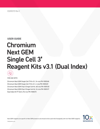10xGenomics.com
CG000315 Rev C
USER GUIDE
Chromium
Next GEM
Single Cell 3ʹ
Reagent Kits v3.1 (Dual Index)
FOR USE WITH
Chromium Next GEM Single Cell 3ʹ Kit v3.1, 16 rxns PN-1000268
Chromium Next GEM Single Cell 3ʹ Kit v3.1, 4 rxns PN-1000269
Chromium Next GEM Chip G Single Cell Kit, 48 rxns PN-1000120
Chromium Next GEM Chip G Single Cell Kit, 16 rxns PN-1000127
Dual Index Kit TT Set A, 96 rxns PN-1000215
Next GEM reagents are specific to Next GEM products and should not be used interchangeably with non-Next GEM reagents.
 