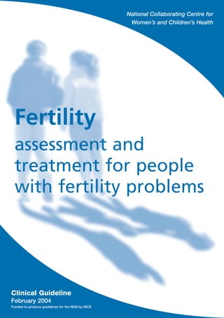 National Collaborating Centre for
Women’s and Children’s Health
Fertility
assessment and
treatment for people
with fertility problems
Clinical Guideline
February 2004
Funded to produce guidelines for the NHS by NICE
ClinicalGuideline
February2004Fertilityassessmentandtreatmentforpeoplewithfertilityproblems
RCOG Press
2004
RCOG Press
Other NICE guidelines produced by
the National Collaborating Centre for
Women’s and Children’s Health include:
• The use of electronic fetal monitoring
• Induction of labour
• Antenatal care: routine care for the
healthy pregnant woman
Guidelines in production include:
• Caesarean section
• Long-acting reversible contraception
• Intrapartum care
• Hysterectomy
• Incontinence
Enquiries regarding the above guidelines
can be addressed to:
National Collaborating Centre for
Women’s and Children’s Health
27 Sussex Place
Regent’s Park
London
NW1 4RG
Email: jthomas@rcog.org.uk
A version of this guideline for people with fertility
problems, their partners and the public, called
Assessment and treatment for people with fertility
problems: understanding NICE guidance – information
for people with fertility problems, their partners and
the public, is also available (reproduced as Appendix A
in this version). It can be downloaded from the NICE
website (www.nice.org.uk) or ordered from the NHS
Response Line (0870 155455); quote reference number
N0466 for an English version and N0467 for an English
and Welsh version.
9 781900 364973
ISBN 1-900364-97-2
Published by the Royal College of
Obstetricians and Gynaecologists.
To purchase further copies and for
a complete list of RCOG Press titles,
visit: www.rcogbookshop.com
 