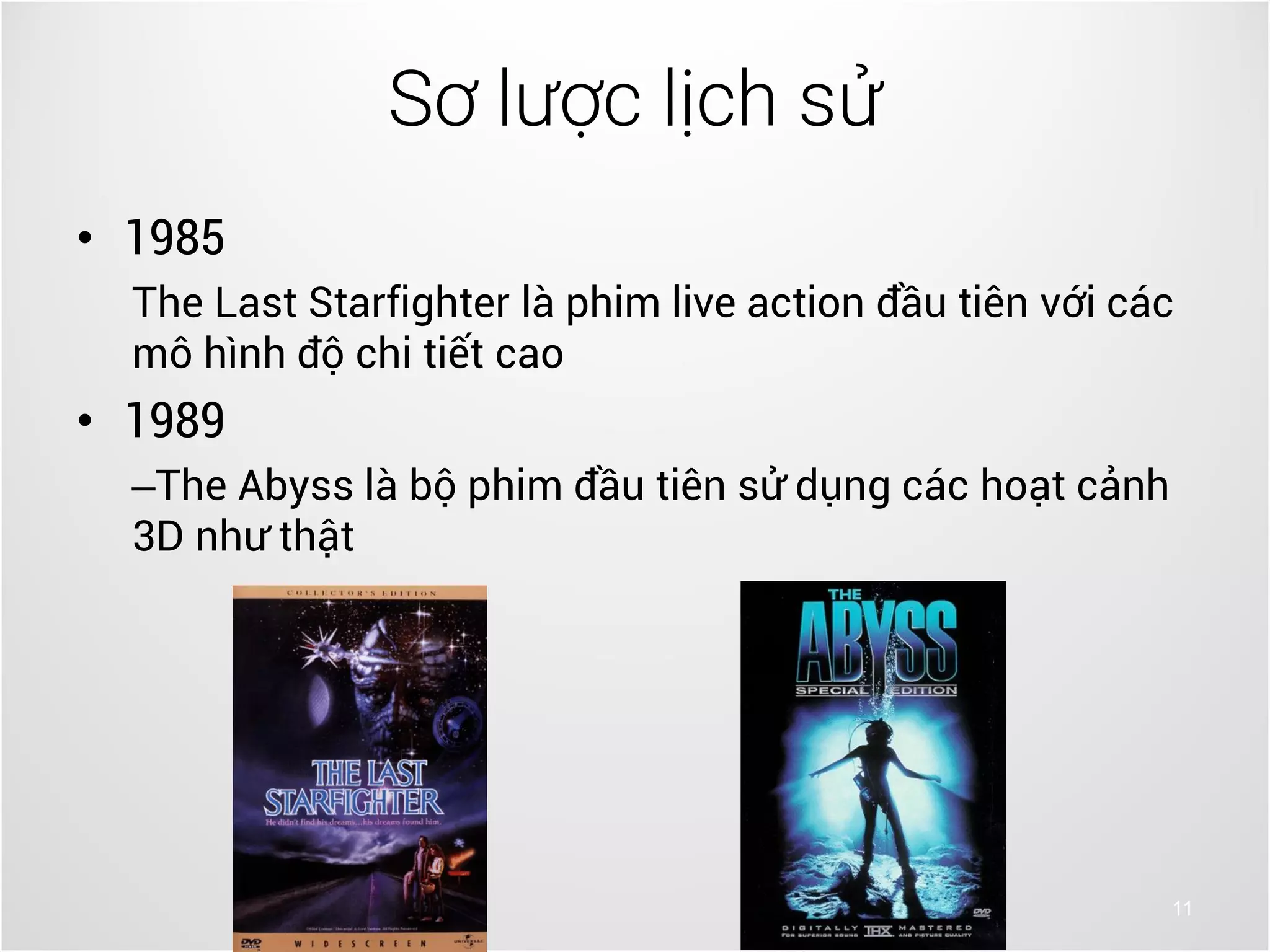 11
• 1985
The Last Starfighter là phim live action đầu tiên với các
mô hình độ chi tiết cao
• 1989
–The Abyss là bộ phim đầu tiên sử dụng các hoạt cảnh
3D như thật
Sơ lược lịch sử
 