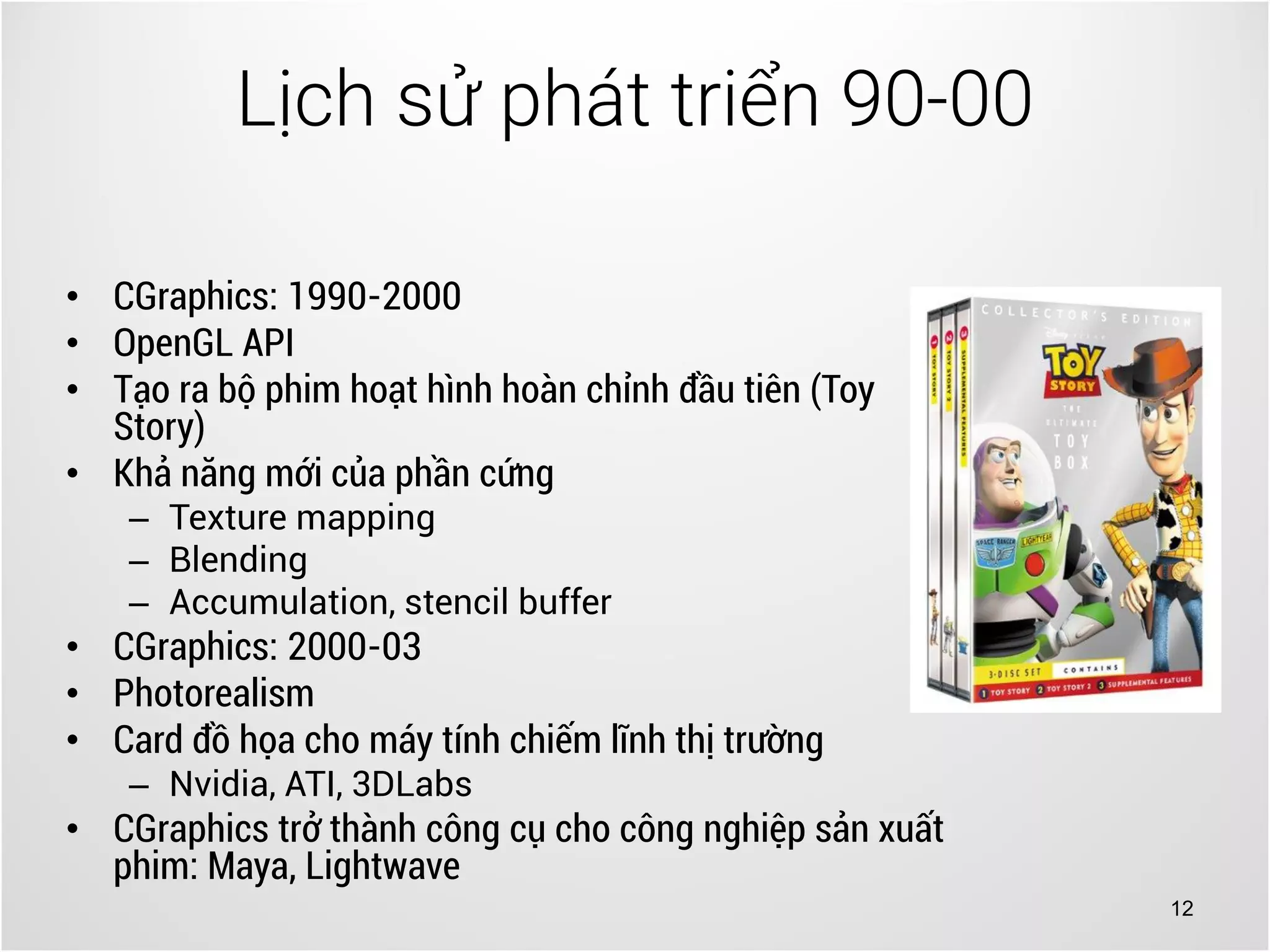 12
• CGraphics: 1990-2000
• OpenGL API
• Tạo ra bộ phim hoạt hình hoàn chỉnh đầu tiên (Toy
Story)
• Khả năng mới của phần cứng
– Texture mapping
– Blending
– Accumulation, stencil buffer
• CGraphics: 2000-03
• Photorealism
• Card đồ họa cho máy tính chiếm lĩnh thị trường
– Nvidia, ATI, 3DLabs
• CGraphics trở thành công cụ cho công nghiệp sản xuất
phim: Maya, Lightwave
Lịch sử phát triển 90-00
 