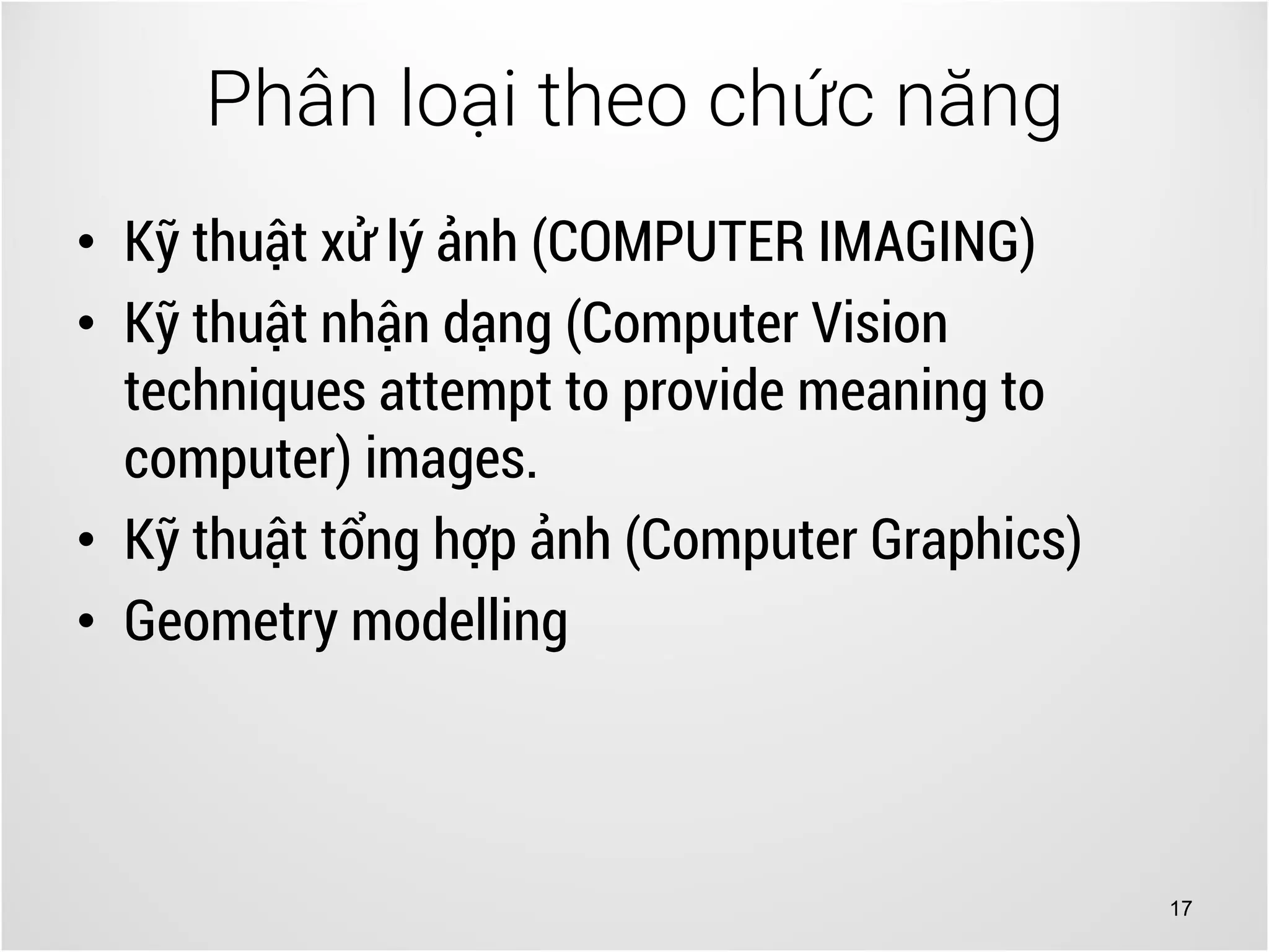 17
• Kỹ thuật xử lý ảnh (COMPUTER IMAGING)
• Kỹ thuật nhận dạng (Computer Vision
techniques attempt to provide meaning to
computer) images.
• Kỹ thuật tổng hợp ảnh (Computer Graphics)
• Geometry modelling
Phân loại theo chức năng
 