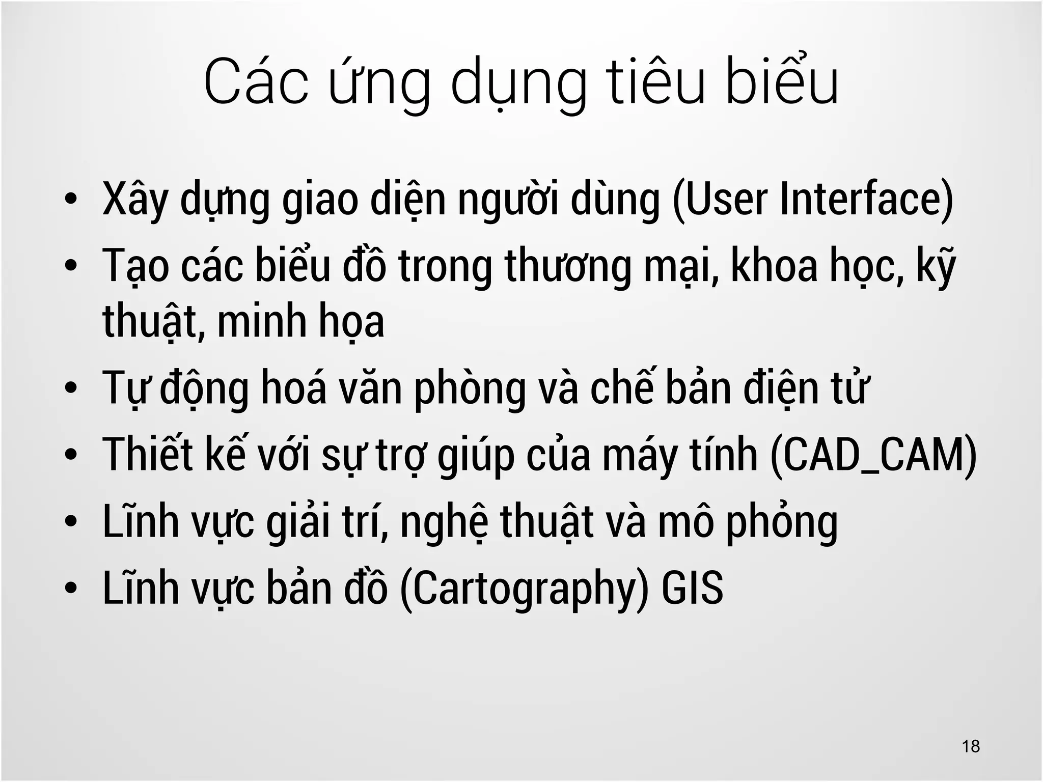 18
• Xây dựng giao diện người dùng (User Interface)
• Tạo các biểu đồ trong thương mại, khoa học, kỹ
thuật, minh họa
• Tự động hoá văn phòng và chế bản điện tử
• Thiết kế với sự trợ giúp của máy tính (CAD_CAM)
• Lĩnh vực giải trí, nghệ thuật và mô phỏng
• Lĩnh vực bản đồ (Cartography) GIS
Các ứng dụng tiêu biểu
 