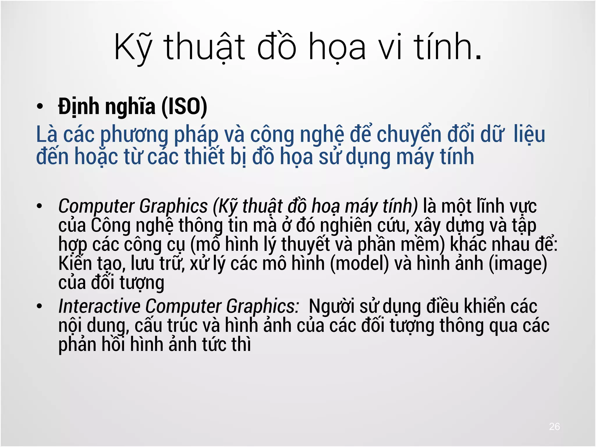 26
• Định nghĩa (ISO)
Là các phương pháp và công nghệ để chuyển đổi dữ liệu
đến hoặc từ các thiết bị đồ họa sử dụng máy tính
• Computer Graphics (Kỹ thuật đồ hoạ máy tính) là một lĩnh vực
của Công nghệ thông tin mà ở đó nghiên cứu, xây dựng và tập
hợp các công cụ (mô hình lý thuyết và phần mềm) khác nhau để:
Kiến tạo, lưu trữ, xử lý các mô hình (model) và hình ảnh (image)
của đối tượng
• Interactive Computer Graphics: Người sử dụng điều khiển các
nội dung, cấu trúc và hình ảnh của các đối tượng thông qua các
phản hồi hình ảnh tức thì
Kỹ thuật đồ họa vi tính.
 