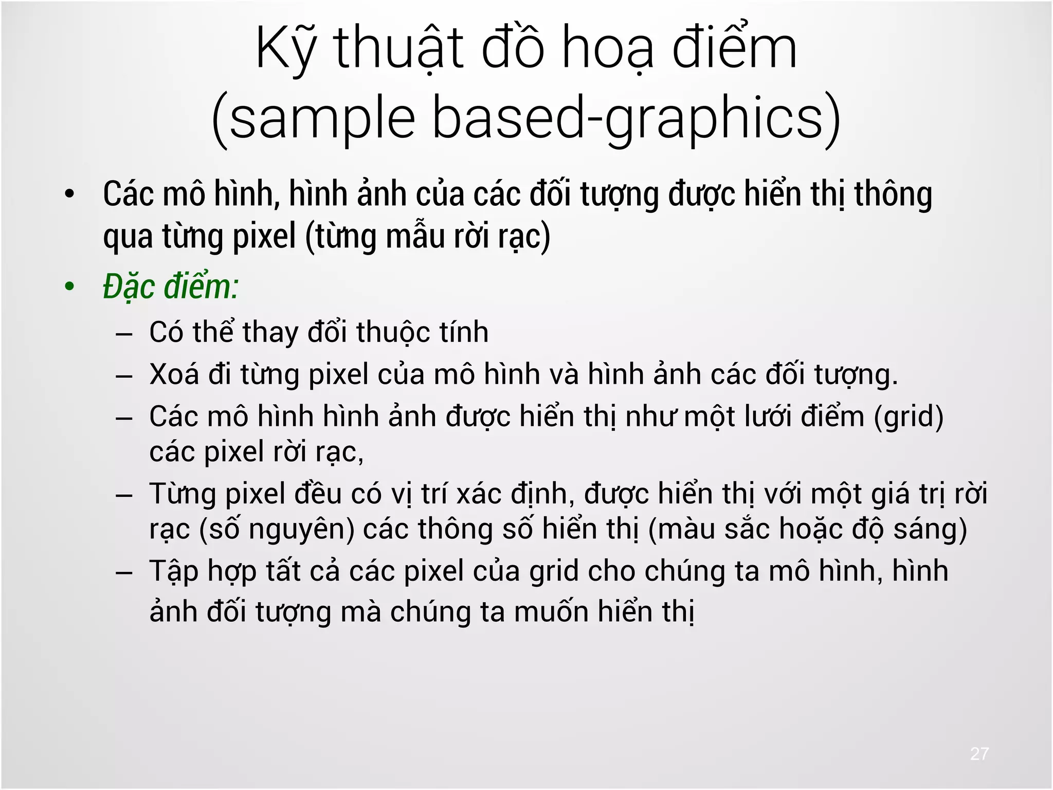 27
• Các mô hình, hình ảnh của các đối tượng được hiển thị thông
qua từng pixel (từng mẫu rời rạc)
• Đặc điểm:
– Có thể thay đổi thuộc tính
– Xoá đi từng pixel của mô hình và hình ảnh các đối tượng.
– Các mô hình hình ảnh được hiển thị như một lưới điểm (grid)
các pixel rời rạc,
– Từng pixel đều có vị trí xác định, được hiển thị với một giá trị rời
rạc (số nguyên) các thông số hiển thị (màu sắc hoặc độ sáng)
– Tập hợp tất cả các pixel của grid cho chúng ta mô hình, hình
ảnh đối tượng mà chúng ta muốn hiển thị
Kỹ thuật đồ hoạ điểm
(sample based-graphics)
 