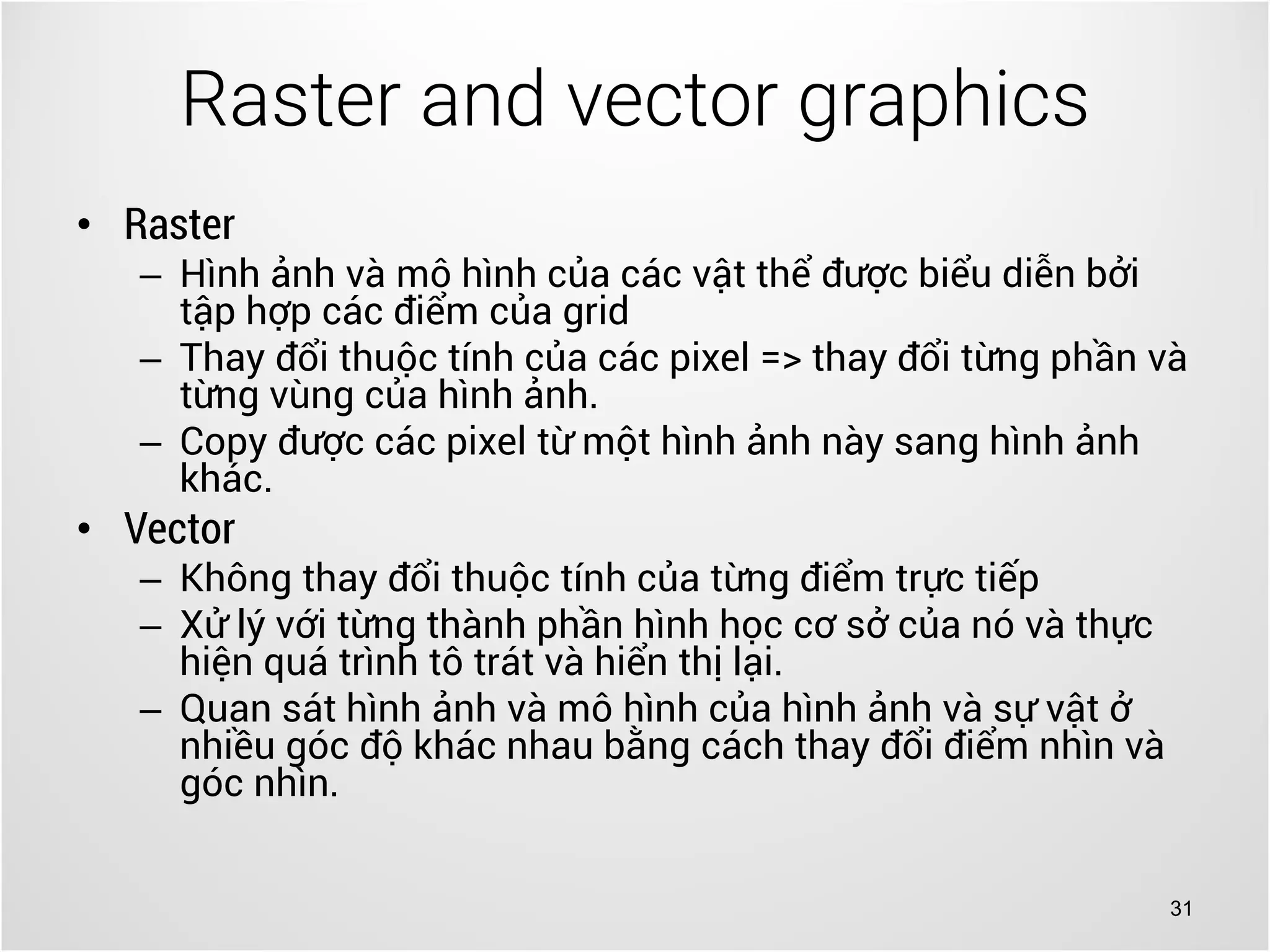 31
• Raster
– Hình ảnh và mô hình của các vật thể được biểu diễn bởi
tập hợp các điểm của grid
– Thay đổi thuộc tính của các pixel => thay đổi từng phần và
từng vùng của hình ảnh.
– Copy được các pixel từ một hình ảnh này sang hình ảnh
khác.
• Vector
– Không thay đổi thuộc tính của từng điểm trực tiếp
– Xử lý với từng thành phần hình học cơ sở của nó và thực
hiện quá trình tô trát và hiển thị lại.
– Quan sát hình ảnh và mô hình của hình ảnh và sự vật ở
nhiều góc độ khác nhau bằng cách thay đổi điểm nhìn và
góc nhìn.
Raster and vector graphics
 