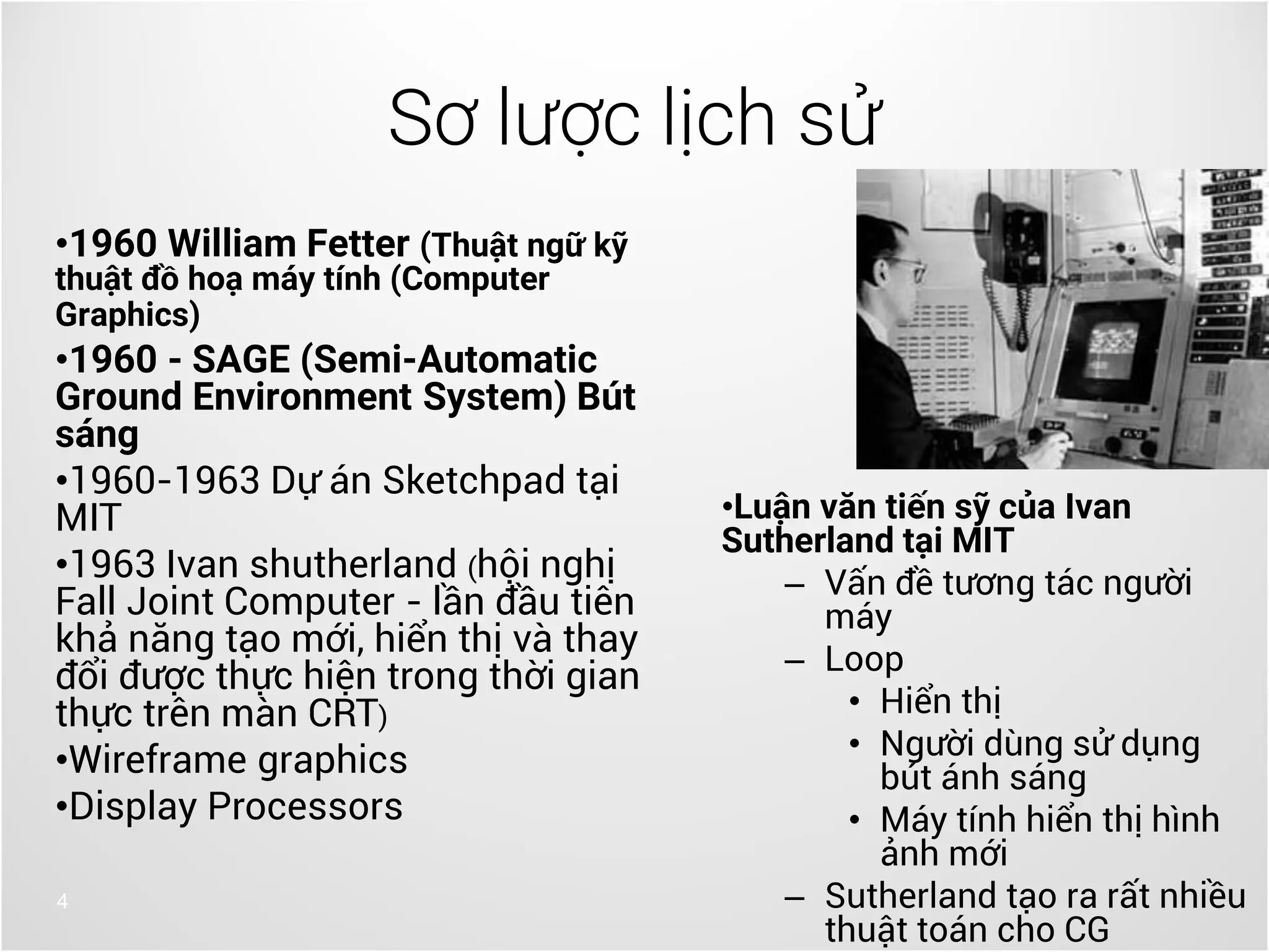 •1960 William Fetter (Thuật ngữ kỹ
thuật đồ hoạ máy tính (Computer
Graphics)
•1960 - SAGE (Semi-Automatic
Ground Environment System) Bút
sáng
•1960-1963 Dự án Sketchpad tại
MIT
•1963 Ivan shutherland (hội nghị
Fall Joint Computer - lần đầu tiên
khả năng tạo mới, hiển thị và thay
đổi được thực hiện trong thời gian
thực trên màn CRT)
•Wireframe graphics
•Display Processors
4
Sơ lược lịch sử
•Luận văn tiến sỹ của Ivan
Sutherland tại MIT
– Vấn đề tương tác người
máy
– Loop
• Hiển thị
• Người dùng sử dụng
bút ánh sáng
• Máy tính hiển thị hình
ảnh mới
– Sutherland tạo ra rất nhiều
thuật toán cho CG
 