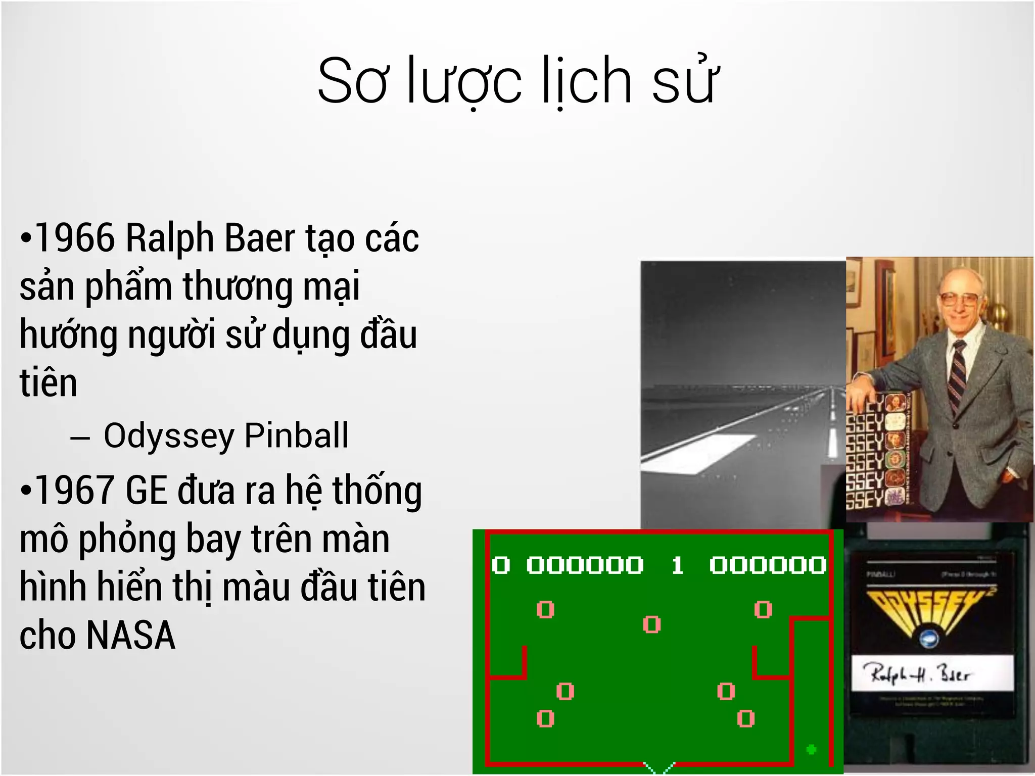 Sơ lược lịch sử
5
•1966 Ralph Baer tạo các
sản phẩm thương mại
hướng người sử dụng đầu
tiên
– Odyssey Pinball
•1967 GE đưa ra hệ thống
mô phỏng bay trên màn
hình hiển thị màu đầu tiên
cho NASA
 