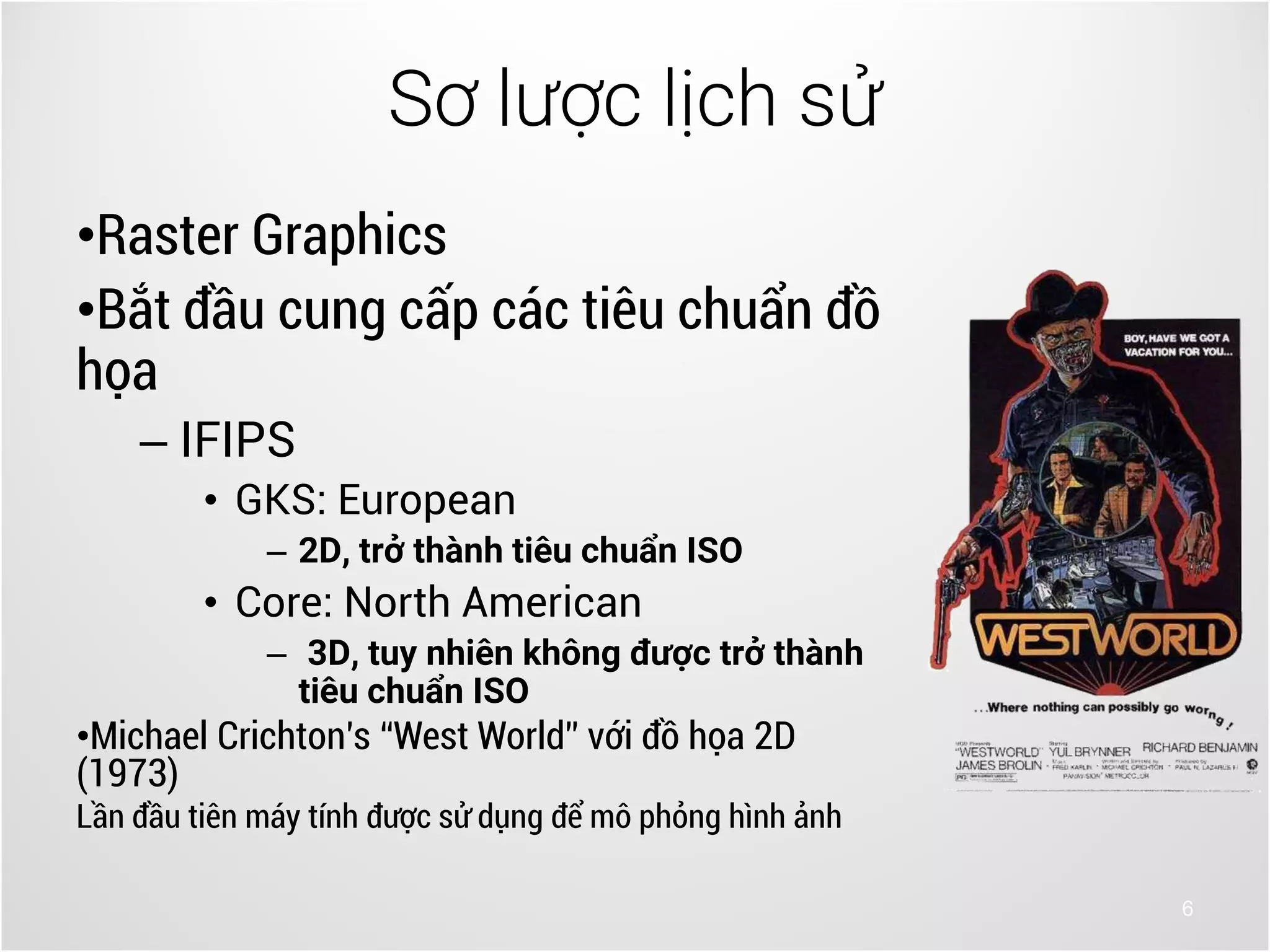 6
•Raster Graphics
•Bắt đầu cung cấp các tiêu chuẩn đồ
họa
– IFIPS
• GKS: European
– 2D, trở thành tiêu chuẩn ISO
• Core: North American
– 3D, tuy nhiên không được trở thành
tiêu chuẩn ISO
•Michael Crichton’s “West World” với đồ họa 2D
(1973)
Lần đầu tiên máy tính được sử dụng để mô phỏng hình ảnh
Sơ lược lịch sử
 