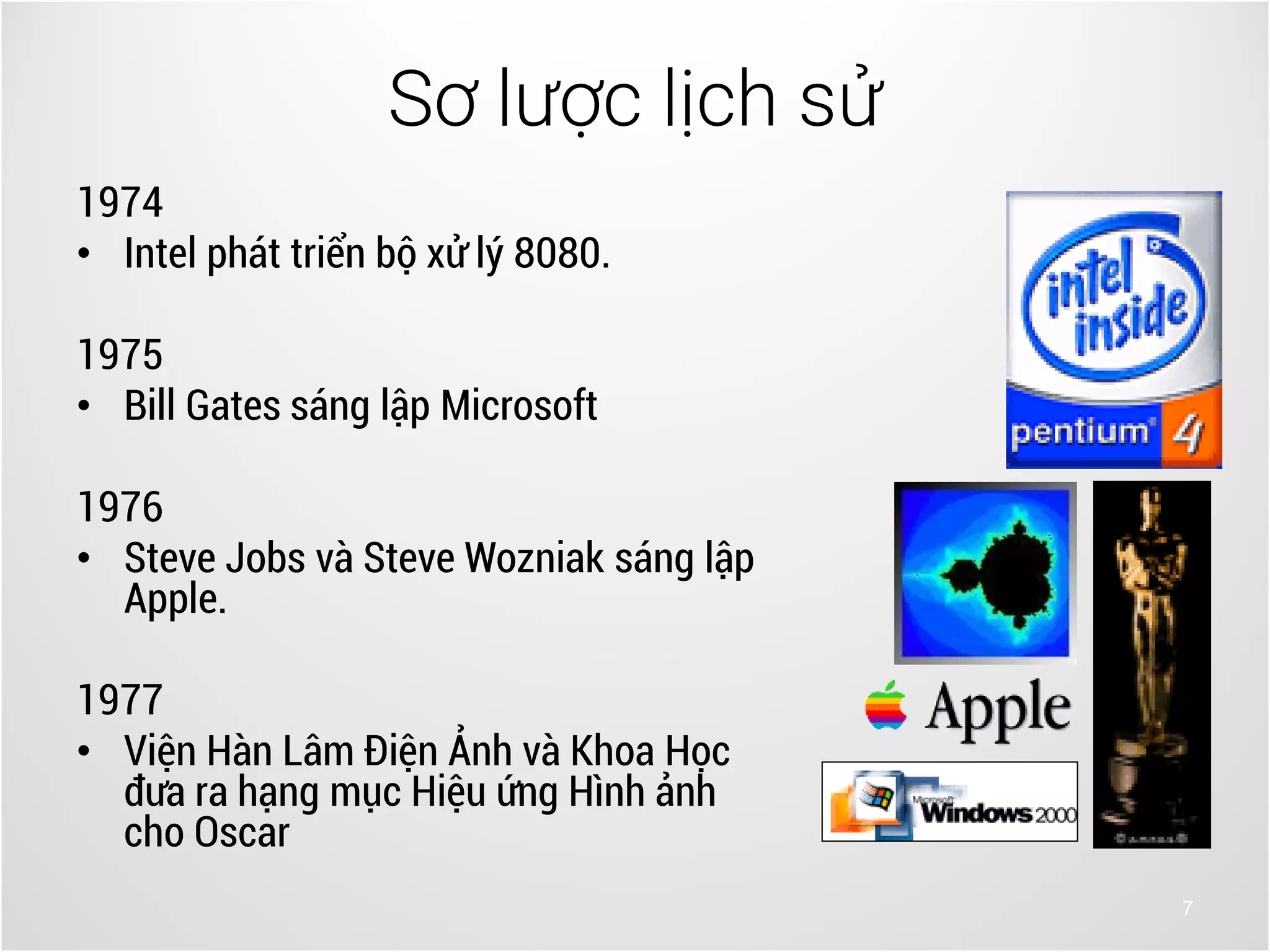 7
1974
• Intel phát triển bộ xử lý 8080.
1975
• Bill Gates sáng lập Microsoft
1976
• Steve Jobs và Steve Wozniak sáng lập
Apple.
1977
• Viện Hàn Lâm Điện Ảnh và Khoa Học
đưa ra hạng mục Hiệu ứng Hình ảnh
cho Oscar
Sơ lược lịch sử
 