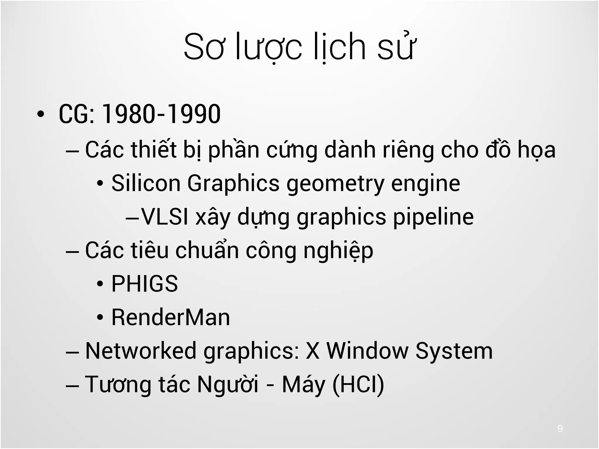 9
• CG: 1980-1990
– Các thiết bị phần cứng dành riêng cho đồ họa
• Silicon Graphics geometry engine
–VLSI xây dựng graphics pipeline
– Các tiêu chuẩn công nghiệp
• PHIGS
• RenderMan
– Networked graphics: X Window System
– Tương tác Người - Máy (HCI)
Sơ lược lịch sử
 