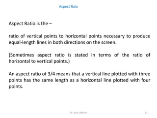 Dr. Jyoti Lakhani 11
Aspect Ratio is the –
ratio of vertical points to horizontal points necessary to produce
equal-length lines in both directions on the screen.
(Sometimes aspect ratio is stated in terms of the ratio of
horizontal to vertical points.)
An aspect ratio of 3/4 means that a vertical line plotted with three
points has the same length as a horizontal line plotted with four
points.
Aspect Raio
 