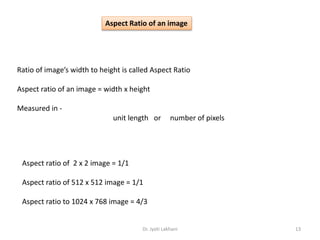 Dr. Jyoti Lakhani 13
Ratio of image’s width to height is called Aspect Ratio
Aspect ratio of an image = width x height
Measured in -
unit length or number of pixels
Aspect ratio of 2 x 2 image = 1/1
Aspect ratio of 512 x 512 image = 1/1
Aspect ratio to 1024 x 768 image = 4/3
Aspect Ratio of an image
 