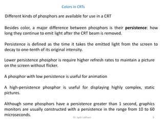 Dr. Jyoti Lakhani 9
Colors in CRTs
Different kinds of phosphors are available for use in a CRT
Besides color, a major difference between phosphors is their persistence: how
long they continue to emit light after the CRT beam is removed.
Persistence is defined as the time it takes the emitted light from the screen to
decay to one-tenth of its original intensity.
Lower persistence phosphor is require higher refresh rates to maintain a picture
on the screen without flicker.
A phosphor with low persistence is useful for animation
A high-persistence phosphor is useful for displaying highly complex, static
pictures.
Although some phosphors have a persistence greater than 1 second, graphics
monitors are usually constructed with a persistence in the range from 10 to 60
microseconds.
 