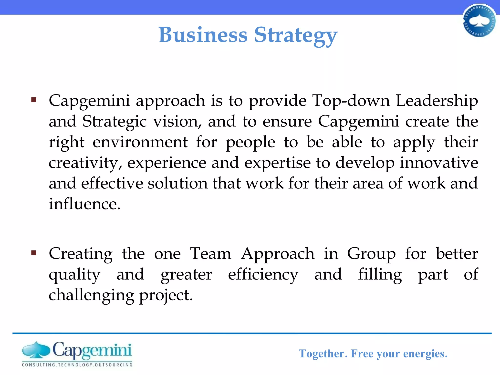 Business Strategy Capgemini approach is to provide Top-down Leadership and Strategic vision, and to ensure Capgemini create the right environment for people to be able to apply their creativity, experience and expertise to develop innovative and effective solution that work for their area of work and influence.  Creating the one Team Approach in Group for better quality and greater efficiency and filling part of challenging project.  