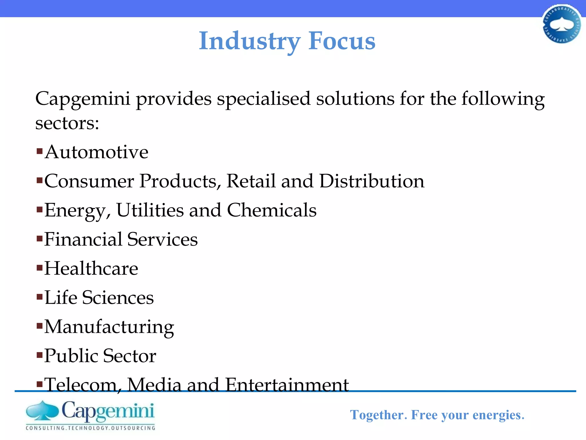 Industry Focus  Capgemini provides specialised solutions for the following sectors: Automotive  Consumer Products, Retail and Distribution  Energy, Utilities and Chemicals  Financial Services  Healthcare  Life Sciences  Manufacturing  Public Sector  Telecom, Media and Entertainment 