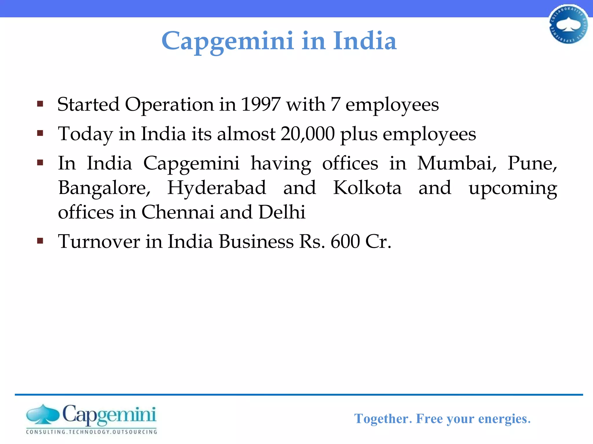Capgemini in India Started Operation in 1997 with 7 employees  Today in India its almost 20,000 plus employees  In India Capgemini having offices in Mumbai, Pune, Bangalore, Hyderabad and Kolkota and upcoming offices in Chennai and Delhi Turnover in India Business Rs. 600 Cr. 