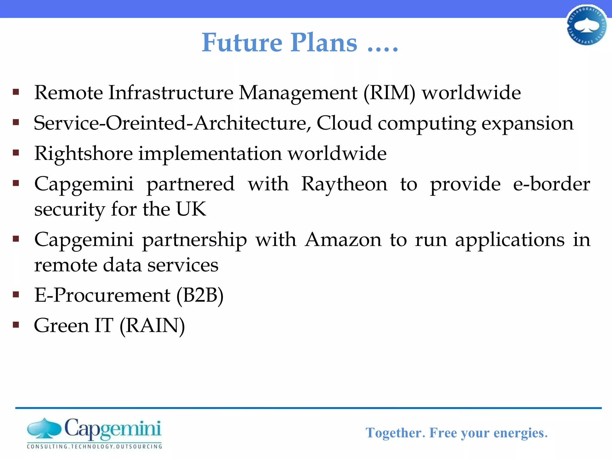 Future Plans ….  Remote Infrastructure Management (RIM) worldwide Service-Oreinted-Architecture, Cloud computing expansion Rightshore implementation worldwide Capgemini partnered with Raytheon to provide e-border security for the UK Capgemini partnership with Amazon to run applications in remote data services E-Procurement (B2B) Green IT (RAIN) 