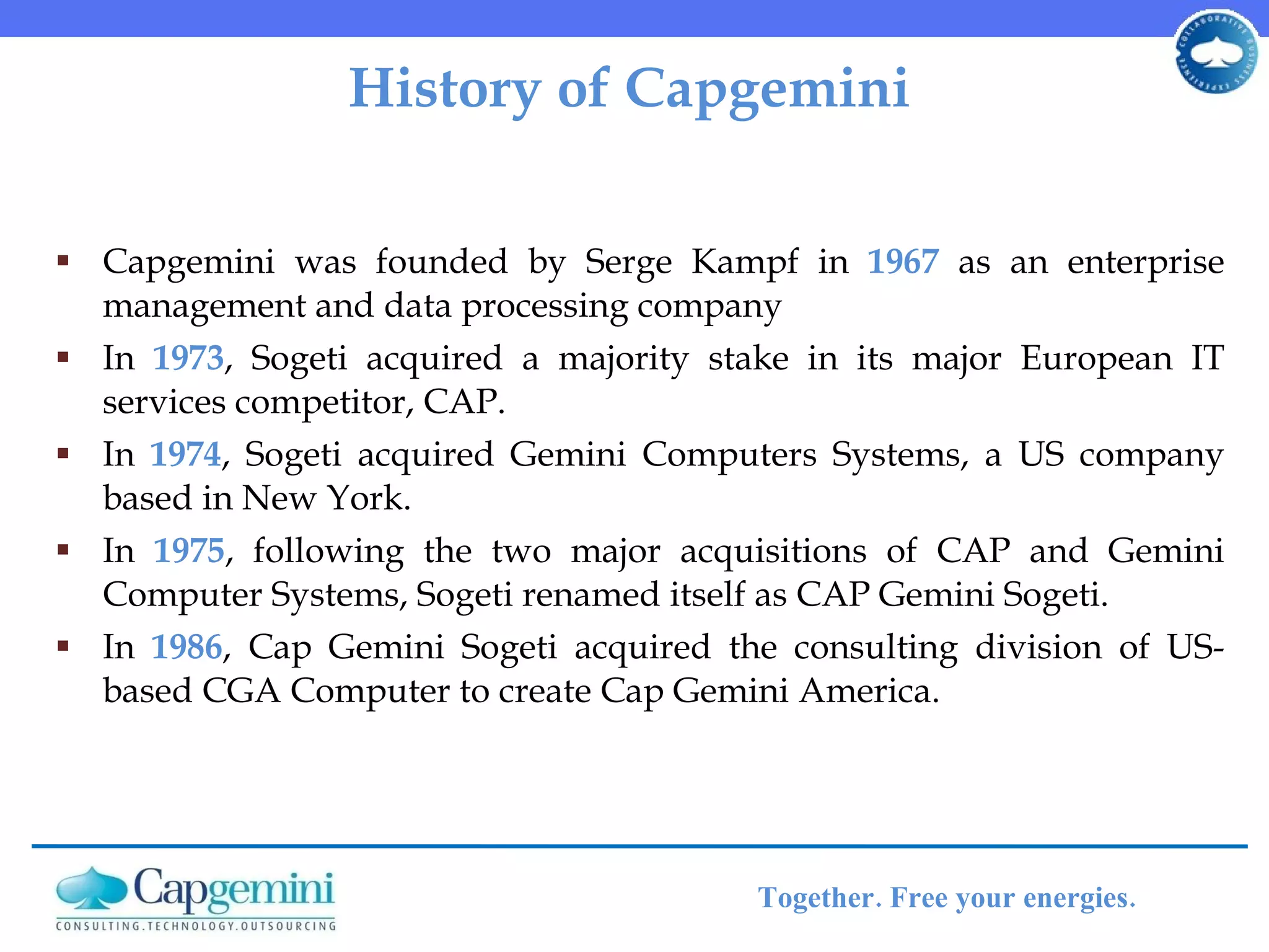 History of Capgemini Capgemini was founded by Serge Kampf in  1967  as an enterprise management and data processing company In  1973 , Sogeti acquired a majority stake in its major European IT services competitor, CAP. In  1974 , Sogeti acquired Gemini Computers Systems, a US company based in New York. In  1975 , following the two major acquisitions of CAP and Gemini Computer Systems, Sogeti renamed itself as CAP Gemini Sogeti. In  1986 , Cap Gemini Sogeti acquired the consulting division of US-based CGA Computer to create Cap Gemini America. 