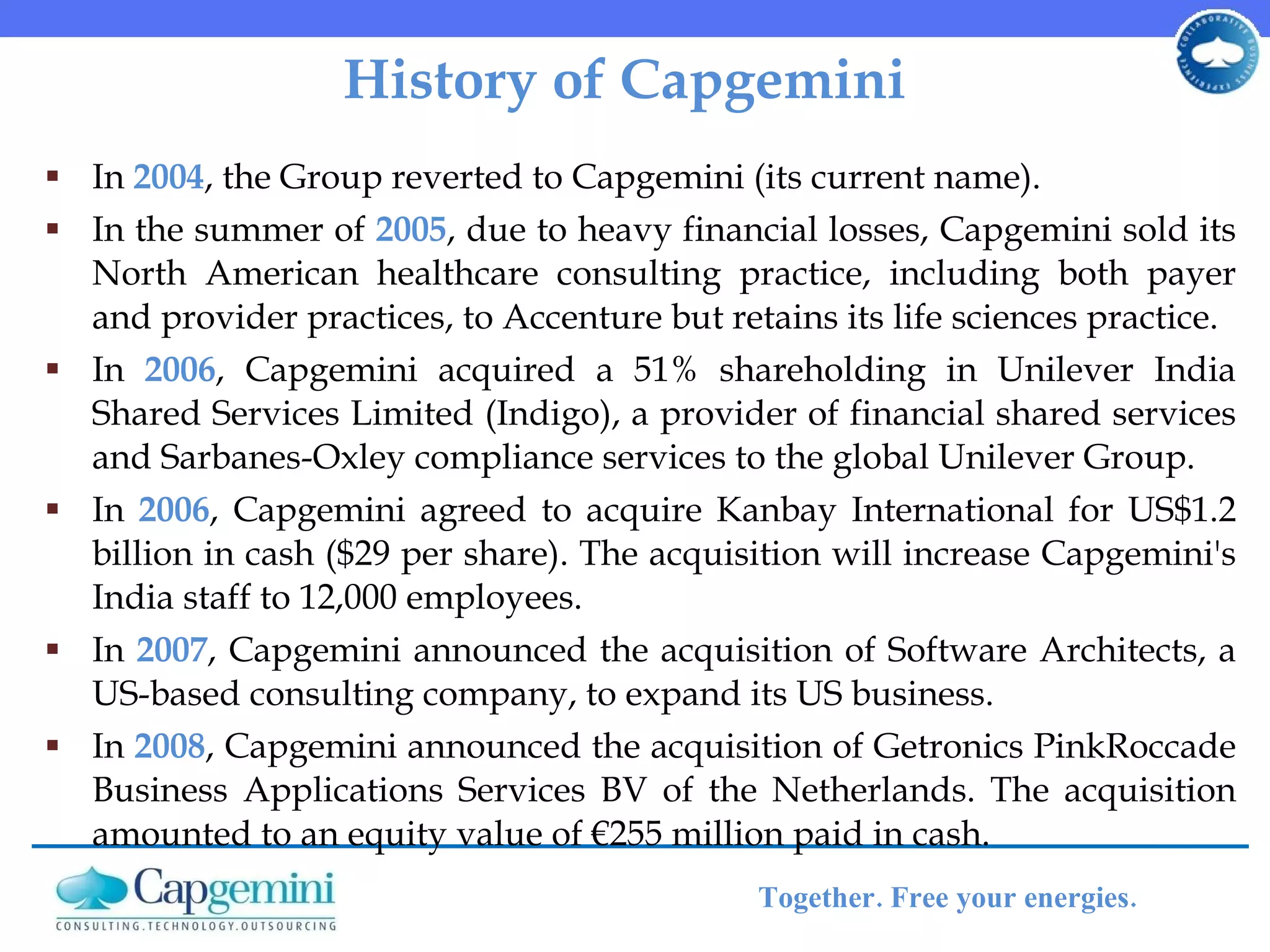 History of Capgemini In  2004 , the Group reverted to Capgemini (its current name). In the summer of  2005 , due to heavy financial losses, Capgemini sold its North American healthcare consulting practice, including both payer and provider practices, to Accenture but retains its life sciences practice. In  2006 , Capgemini acquired a 51% shareholding in Unilever India Shared Services Limited (Indigo), a provider of financial shared services and Sarbanes-Oxley compliance services to the global Unilever Group.  In  2006 , Capgemini agreed to acquire Kanbay International for US$1.2 billion in cash ($29 per share). The acquisition will increase Capgemini's India staff to 12,000 employees.  In  2007 , Capgemini announced the acquisition of Software Architects, a US-based consulting company, to expand its US business.  In  2008 , Capgemini announced the acquisition of Getronics PinkRoccade Business Applications Services BV of the Netherlands. The acquisition amounted to an equity value of €255 million paid in cash. 