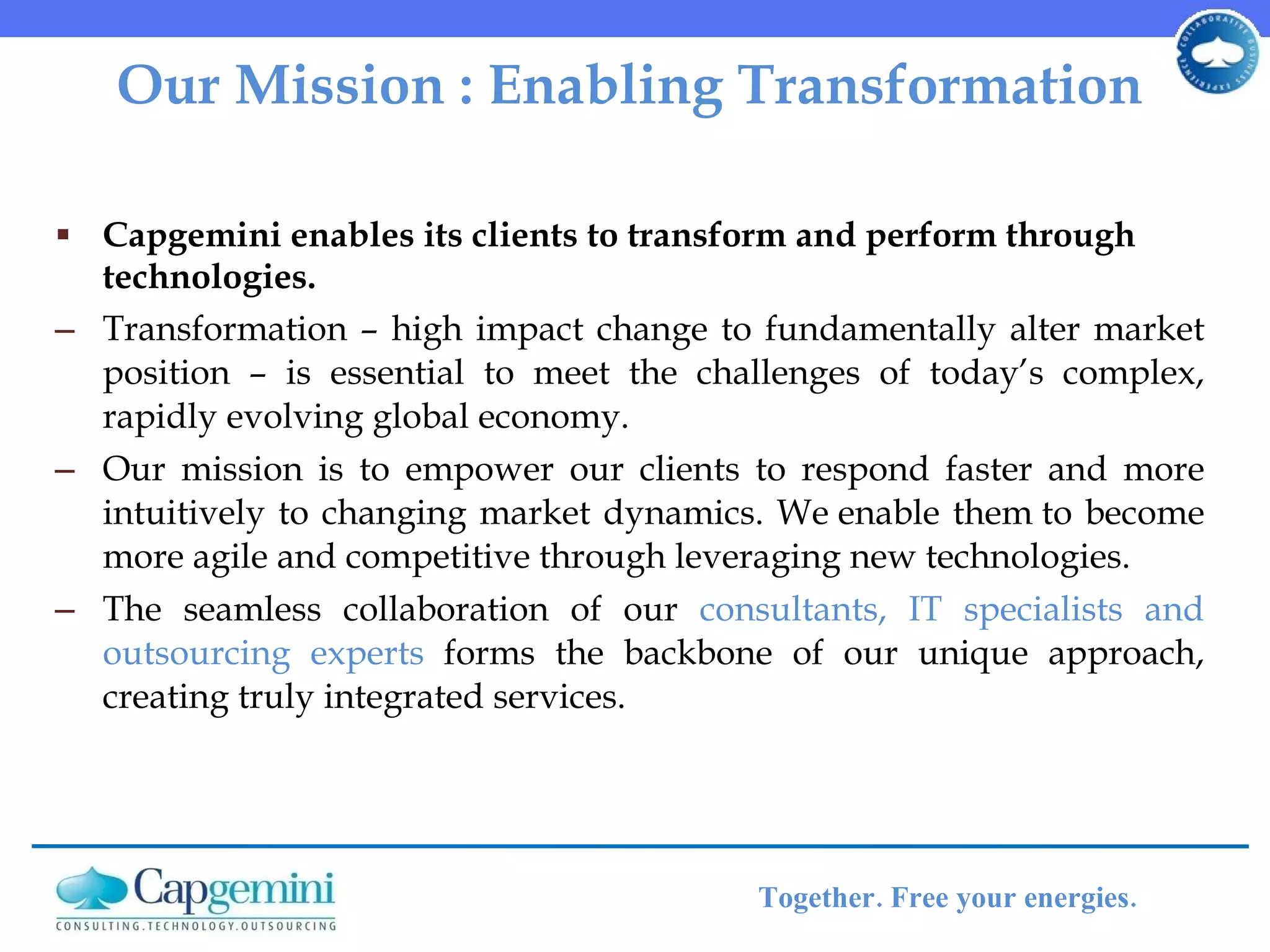 Our Mission : Enabling Transformation Capgemini enables its clients to transform and perform through technologies. Transformation   – high impact change to fundamentally alter market position – is essential to meet the challenges of today’s complex, rapidly evolving global economy.  Our mission is to empower our clients to respond faster and more intuitively to changing market dynamics. We enable them to become more agile and competitive through leveraging new technologies.  The seamless collaboration of our  consultants, IT specialists and outsourcing experts  forms the backbone of our unique approach, creating truly integrated services.  