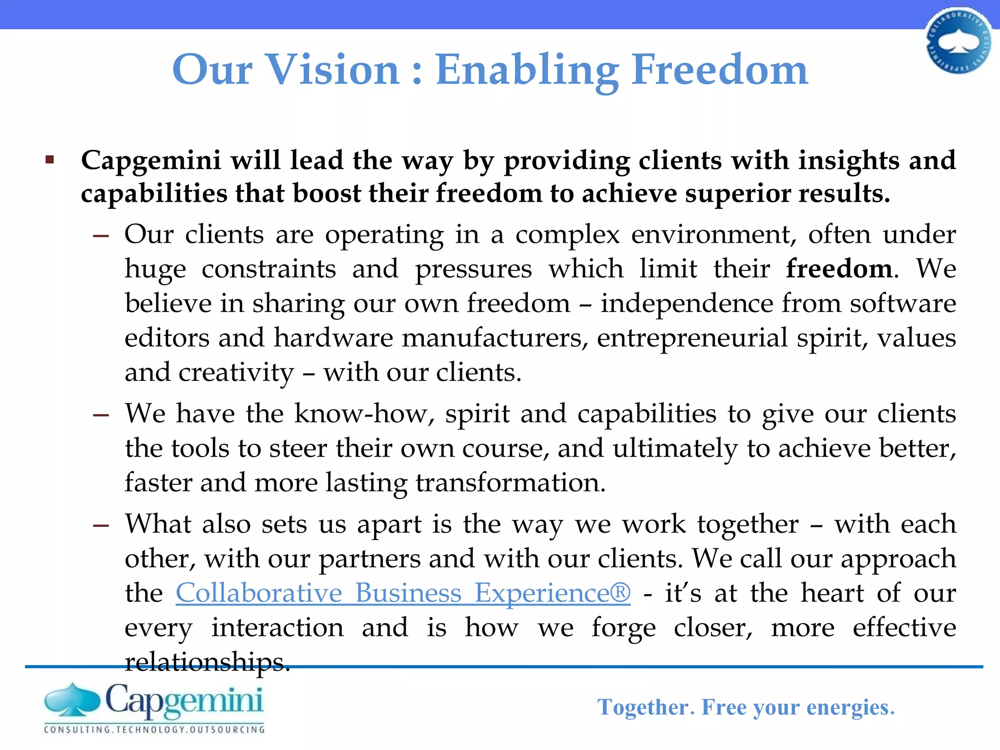 Our Vision : Enabling Freedom  Capgemini will lead the way by providing clients with insights and capabilities that boost their freedom to achieve superior results. Our clients are operating in a complex environment, often under huge constraints and pressures which limit their  freedom . We believe in sharing our own freedom – independence from software editors and hardware manufacturers, entrepreneurial spirit, values and creativity – with our clients.  We have the know-how, spirit and capabilities to give our clients the tools to steer their own course, and ultimately to achieve better, faster and more lasting transformation. What also sets us apart is the way we work together – with each other, with our partners and with our clients. We call our approach the  Collaborative Business Experience®  - it’s at the heart of our every interaction and is how we forge closer, more effective relationships. 