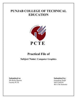 PUNJAB COLLEGE OF TECHNICAL
          EDUCATION




                  Practical File of
             Subject Name: Computer Graphics




Submitted to:                            Submitted by:
Ms.Richa Sharma                          Amandeep Singh
Faculty PCTE                             94972346202
                                         BCA 5th Semester
 