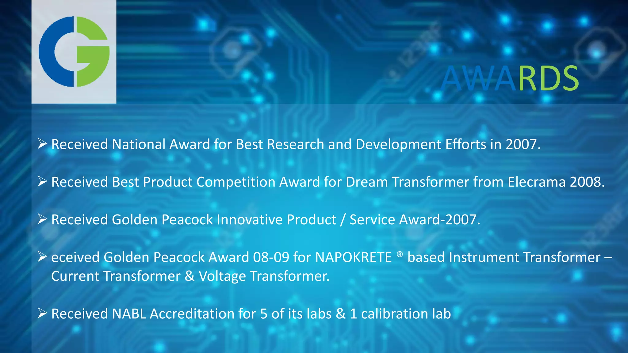 Received National Award for Best Research and Development Efforts in 2007.
Received Best Product Competition Award for Dream Transformer from Elecrama 2008.
Received Golden Peacock Innovative Product / Service Award-2007.
eceived Golden Peacock Award 08-09 for NAPOKRETE ® based Instrument Transformer –
Current Transformer & Voltage Transformer.
Received NABL Accreditation for 5 of its labs & 1 calibration lab
AWARDS
 